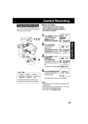 Page 1919
Basic Operation
Before you begin...
•Connect Camcorder to power source.
Use AC Adaptor for longer recordings.
•Insert cassette with record tab (page 11).
•Set POWER to CAMERA.
Camera Recording
1Press MENU for MENU
mode. Press 
UP or
DOWN to select
PROGRAMMED REC .
2Press M.FOCUS.
(Current time is
displayed.)
Each additional press
of 
M.FOCUS increases
start time by 30 minutes.
3Press DOWN to select
REC TIME .
Press 
M.FOCUS
repeatedly to select one
of the options shown at
left.
To cancel the setup,...