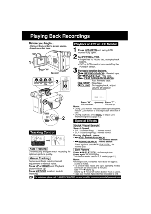 Page 2020For assistance, please call : 1-800-211-PANA(7262) or send e-mail to : consumerproducts@panasonic.com
Playing Back Recordings
Before you begin...
•Connect Camcorder to power source.
•Insert recorded tape.
Tracking Control
Quick Visual Search
Search Speed•SP   (Standard Play)     : 3 times normal.
•SLP (Super Long Play) : 9 times normal.
During playback, press:• (FAST FORWARD/SEARCH) : 
fast forward search
•
 (REWIND/SEARCH) : rewind search
Press again or press  (PLAY/STILL) for
normal play.
Still...