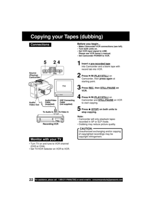 Page 2222For assistance, please call : 1-800-211-PANA(7262) or send e-mail to : consumerproducts@panasonic.com
Before you begin...•Make Camcorder-VCR connections (see left).
•Turn both units on.
•Set VCR input signal to LINE.
Please see VCR owner’s manual.
•Set Camcorder POWER to VCR.
1Insert a pre-recorded tape
into Camcorder and a blank tape with
record tab into VCR.
2Press  (PLAY/STILL) on
Camcorder, then press again at
starting point.
3Press REC, then STILL/PAUSE on
VCR.
4Press  (PLAY/STILL) on
Camcorder...