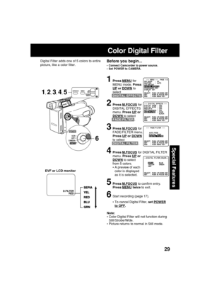 Page 2929
Special Features
Note:
•Color Digital Filter will not function during
Still/Strobe/Wide.
•Picture returns to normal in Still mode.
Color Digital Filter
Digital Filter adds one of 5 colors to entire
picture, like a color filter.
EVF or LCD monitorBefore you begin...
•Connect Camcorder to power source.
•Set POWER to CAMERA.
6
1Press MENU for
MENU mode. Press
UP or DOWN to
select
DIGITAL EFFECTS .
2Press M.FOCUS for
DIGITAL EFFECTS
menu. Press 
UP or
DOWN to select
FADE/FILTER .
3Press M.FOCUS for...