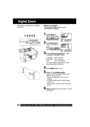 Page 3030For assistance, please call : 1-800-211-PANA(7262) or send e-mail to : consumerproducts@panasonic.com
1Press MENU for
MENU mode. Press
UP or DOWN to select
DIGITAL EFFECTS .
2Press M.FOCUS for
DIGITAL EFFECTS
menu.
Press 
UP or DOWN to
select DIGITAL ZOOM .
3Press M.FOCUS repeatedly to select
D.ZOOM1, D.ZOOM2, or OFF.
D.ZOOM 1 : 150× maximum
D.ZOOM 2 : 750x maximum
OFF : Turn off D.ZOOM
The Higher digital magnification levels
may cause picture distortion.
4Press MENU twice to exit.
5Press “T” on POWER...