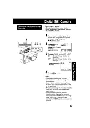 Page 3737
Special Features
Digital Still Camera
Displayed Directory/Image
NumberBefore you begin...
•Connect Camcorder to power source.
•Insert the Memory Card (optional, page 34).
•Set POWER to PHOTO.
1Repeat steps 1 and 2 on page 36 to
display Multi Image Playback screen.
Select any image and press
 (PLAY/STILL).
2Press MENU for
DSC MENU.
Press 
UP or DOWN
to select
DCF NUMBER .
3Press M.FOCUS to select ON or OFF.
ON  Directory/Image Number is
displayed.
OFFDirectory/Image Number is not
displayed.
4Press...