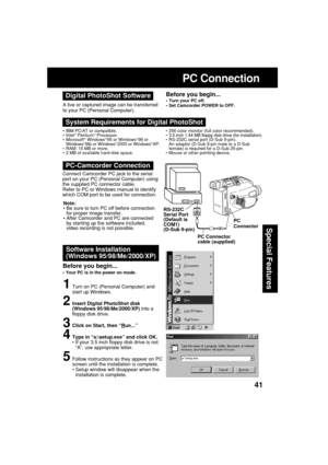 Page 4141
Special Features
RS-232C
Serial Port
(Default is
COM1)
(D-Sub 9-pin)PC
Connector
PC Connector
cable (supplied)
PC Connection
Software Installation
(Windows 95/98/Me/2000/XP)
1Turn on PC (Personal Computer) and
start up Windows.
2Insert Digital PhotoShot disk
(Windows 95/98/Me/2000/XP) into a
floppy disk drive.
3Click on Start, then “Run...”
4Type in “a:\setup.exe” and click OK.
•If your 3.5 inch floppy disk drive is not
“A”, use appropriate letter.
5Follow instructions as they appear on PC
screen...