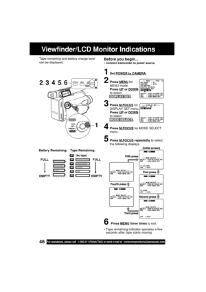 Page 4646For assistance, please call : 1-800-211-PANA(7262) or send e-mail to : consumerproducts@panasonic.com
2, 3, 4, 5, 6
Viewfinder/LCD Monitor Indications
1Set POWER to CAMERA.
2Press MENU for
MENU mode.
Press 
UP or DOWN
to select
DISPLAY SET .
3Press M.FOCUS for
DISPLAY SET menu.
Press UP or DOWN
to select
MODE SELECT .
4Press M.FOCUS for MODE SELECT
menu.
5Press M.FOCUS repeatedly to select
the following displays.
6Press MENU three times to exit. FULL
EMPTY
Tape Remaining: Battery Remaining:
FULL
EMPTY...