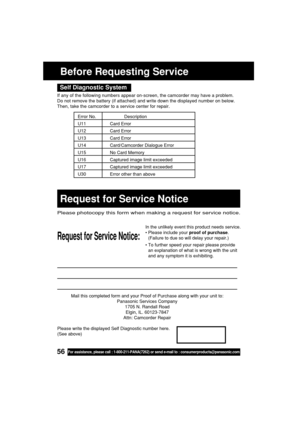 Page 5656For assistance, please call : 1-800-211-PANA(7262) or send e-mail to : consumerproducts@panasonic.com
Mail this completed form and your Proof of Purchase along with your unit to:
Panasonic Services Company
1705 N. Randall Road
Elgin, IL. 60123-7847
Attn: Camcorder Repair
Request for Service Notice:
Please photocopy this form when making a request for service notice.
In the unlikely event this product needs service.
•Please include your proof of purchase.
(Failure to due so will delay your repair.)
•To...