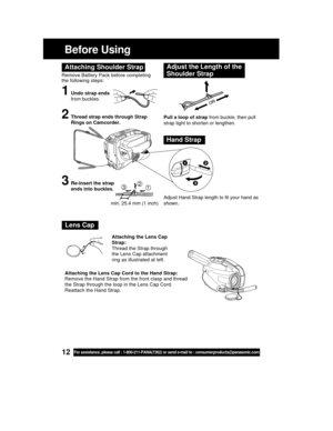 Page 1212For assistance, please call : 1-800-211-PANA(7262) or send e-mail to : consumerproducts@panasonic.com
Before Using
Remove Battery Pack before completing
the following steps:
1Undo strap ends
from buckles.
Attaching Shoulder StrapAdjust the Length of the
Shoulder Strap
Pull a loop of strap from buckle, then pull
strap tight to shorten or lengthen.
Adjust Hand Strap length to fit your hand as
shown.2Thread strap ends through Strap
Rings on Camcorder.
3Re-insert the strap
ends into buckles.
Hand Strap...