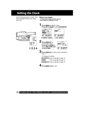 Page 1414For assistance, please call : 1-800-211-PANA(7262) or send e-mail to : consumerproducts@panasonic.com
Setting the Clock
Before you begin...
• Connect Camcorder to power source.
• Set POWER to CAMERA or VCR.
Set the following items in order: Time
Zone, Daylight Saving Time, Date,
and Time.
1Press MENU for MENU mode.
Press 
UP or DOWN to select CLOCK SET .
2Press DISPLAY for
CLOCK SET menu.
Press 
UP or DOWN to
select TIME ZONE, DST,
or DATE/TIME.
3Press DISPLAY for menu of item selected in
step 2.
To...