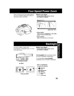Page 2323
Special Features
Four-Speed Power Zoom
• Zoom slowly:
Lightly press “T” (telephoto) or “W” (wide
angle) POWER ZOOM button.
• Zoom quickly:
Apply more pressure to the button.Zoom In (“T”)
Zoom Out (“W”) T
W
Before you begin...
• Connect Camcorder to power source.
• Set POWER to CAMERA.
Zoom in (close up) and out (wide angle) in
one of four speeds ranging from slow (16
seconds) to fast (2 seconds).
Use when subject is darker than
surroundings, in shadowed area, or in front
of the light source.Before you...