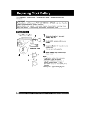 Page 3434For assistance, please call : 1-800-211-PANA(7262) or send e-mail to : consumerproducts@panasonic.com
Replacing Clock Battery
Clock Battery
1While pinching the 2 tabs, pull
Battery Tray out.
2Bend middle tab out and remove
Battery.
3Snap new Battery (⊕ mark down) into
Battery Tray.
• Do not reverse the polarity.
4Insert Battery Tray so the triangle
marks meet.
Note:
• Keep Battery out of children’s reach.
Swallowing it may be harmful.
• Improper installation, discharge, or
missing battery causes...