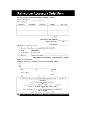 Page 3636For assistance, please call : 1-800-211-PANA(7262) or send e-mail to : consumerproducts@panasonic.com
Palmcorder Accessory Order Form
Ship To:
Mr.
Mrs.
Ms.
First Last
Street Address
City State Zip
Phone #:
Day       (         )
Night     (         )
4. Shipping information (UPS delivery requires complete street address)
Please photocopy this form when placing an order.
3. Method of payment (check one)
Check or Money Order enclosed (NO C.O.D.SHIPMENTS)
VISACredit Card #
MasterCard Expiration Date...