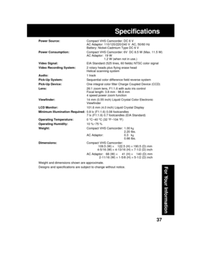 Page 3737
For Your Information
Specifications
Power Source:Compact VHS Camcorder: DC 6 V
AC Adaptor: 110/120/220/240 V  AC, 50/60 Hz
Battery: Nickel-Cadmium Type DC 6 V
Power Consumption:Compact VHS Camcorder: 6V  DC 8.5 W (Max. 11.5 W)
AC Adaptor:  19 W
1.2 W (when not in use.)
Video Signal:EIA Standard (525 lines, 60 fields) NTSC color signal
Video Recording System:2 rotary heads plus flying erase head
Helical scanning system
Audio:1 track
Pick-Up System:Sequential color difference field reverse system...