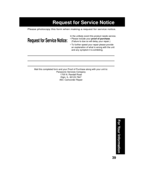 Page 3939
For Your Information
Mail this completed form and your Proof of Purchase along with your unit to:
Panasonic Services Company
1705 N. Randall Road
Elgin, IL. 60123-7847
Attn: Camcorder Repair
Request for Service Notice:
Please photocopy this form when making a request for service notice.
In the unlikely event this product needs service.
• Please include your proof of purchase.
(Failure to due so will delay your repair.)
• To further speed your repair please provide
an explanation of what is wrong with...