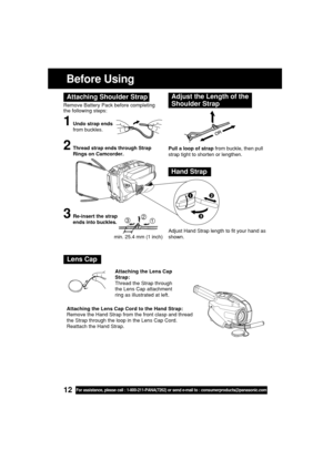 Page 1212For assistance, please call : 1-800-211-PANA(7262) or send e-mail to : consumerproducts@panasonic.com
Before Using
Remove Battery Pack before completing
the following steps:
1Undo strap ends
from buckles.
Attaching Shoulder StrapAdjust the Length of the
Shoulder Strap
Pull a loop of strap from buckle, then pull
strap tight to shorten or lengthen.
Adjust Hand Strap length to fit your hand as
shown.2Thread strap ends through Strap
Rings on Camcorder.
3Re-insert the strap
ends into buckles.
Hand Strap...
