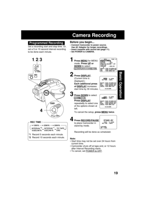 Page 1919
Basic Operation
Before you begin...
•Connect Camcorder to power source.
Use AC Adaptor for longer recordings.
•Insert cassette with record tab (page 11).
•Set POWER to CAMERA.
Camera Recording
1Press MENU for MENU
mode. Press 
UP or
DOWN to select
PROGRAMMED REC .
2Press DISPLAY.
(Current time is
displayed.)
Each additional press
of 
DISPLAY increases
start time by 30 minutes.
3Press DOWN to select
REC TIME .
Press 
DISPLAY
repeatedly to select one
of the options shown at
left.
To cancel the setup,...