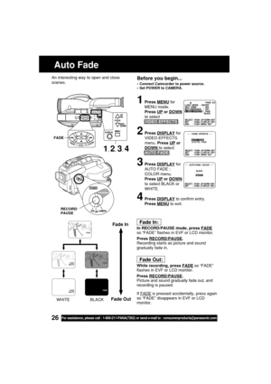 Page 2626For assistance, please call : 1-800-211-PANA(7262) or send e-mail to : consumerproducts@panasonic.com
Before you begin...
•Connect Camcorder to power source.
•Set POWER to CAMERA.
1Press MENU for
MENU mode.
Press 
UP or DOWN
to select
VIDEO EFFECTS .
2Press DISPLAY for
VIDEO EFFECTS
menu. Press 
UP or
DOWN to select
AUTO FADE .
3Press DISPLAY for
AUTO FADE ;
COLOR menu.
Press 
UP or DOWN
to select BLACK or
WHITE.
4Press DISPLAY to confirm entry.
Press 
MENU to exit.
Fade In:
In RECORD/PAUSE mode, press...