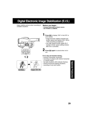 Page 2929
Special Features
Digital Electronic Image Stabilization (E.I.S.)
1Press EIS to display “EIS” in the EVF or
LCD monitor.
•Image becomes slightly enlarged and
shutter speed auto-adjusts from 1/80 to
1/350 according to brightness.
•Use High Speed Shutter (page 25) if
needed. Shutter speed setting remains
after EIS is canceled.
2Press EIS again to cancel when not in
use.
E.I.S. may not function during...
•extreme Camcorder movement.
•recording of subjects with distinct horizontal
or vertical stripes.
•low...