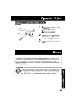 Page 3333
For Your Information
Operation Notes
Cleaning EVF (Electronic Viewer Finder)
1ARemove the screw with a Phillips
screwdriver.
Turn counterclockwise.
BTurn the EVF Eyepiece.
CPull the EVF Eyepiece.
2Remove any lint or dust particles
with a soft clean cloth being careful
not to scratch the glass surfaces.
3Replace the EVF Eyepiece and the
screw.
A
B
C
To Remove
This product has a fluorescent lamp that contains a small amount of mercury. It also
contains lead in some components. Disposal of these...