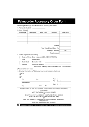 Page 3636For assistance, please call : 1-800-211-PANA(7262) or send e-mail to : consumerproducts@panasonic.com
Palmcorder Accessory Order Form
Ship To:
Mr.
Mrs.
Ms.
First Last
Street Address
City State Zip
Phone #:
Day       (         )
Night     (         )
4. Shipping information (UPS delivery requires complete street address)
Please photocopy this form when placing an order.
3. Method of payment (check one)
Check or Money Order enclosed (NO C.O.D.SHIPMENTS)
VISA Credit Card #
MasterCard Expiration Date...