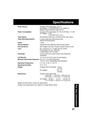 Page 3737
For Your Information
Specifications
Power Source:Compact VHS Camcorder: DC 6 V
AC Adaptor: 110/120/220/240 V  AC, 50/60 Hz
Battery: Nickel-Cadmium Type DC 6 V
Power Consumption:Compact VHS Camcorder: 6V  DC 8.5 W (Max. 11.5 W)
AC Adaptor:  19 W
1.2 W (when not in use.)
Video Signal:EIA Standard (525 lines, 60 fields) NTSC color signal
Video Recording System:2 rotary heads plus flying erase head
Helical scanning system
Audio:1 track
Pick-Up System:Sequential color difference field reverse system...