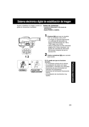 Page 7129
Funciones especiales
Sistema electrónico digital de estabilización de imagen
Ayuda a estabilizar la imagen cuando se
graba en situaciones inestables.Antes de comenzar...•Conecte la Palmcorder a una fuente de
alimentación.
•Ajuste POWER a CAMERA.
1Presione EIS para que se visualice
“EIS” en el monitor LCD o EVF.
•La imagen se agranda ligeramente
y la velocidad de obturación se
ajusta automáticamente de 1/80 a
1/350 según sea el brillo.
•Utilice el Obturador de Alta Velocidad
(página 25) si fuera...