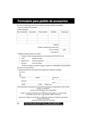 Page 7836Para solicitar ayuda, por favor llame al: 1-800-211-PANA(7262) o
envíe un correo eléctronico a: consumerproducts@panasonic.com
Formulario para pedido de accesorios
PARA OBTENER CUALQUIERA DE NUESTROS ACCESORIOS PALMCORDER USTED PUEDE
HACER LO SIGUIENTE:
VISITE SU DISTRIBUIDOR LOCAL PANASONIC
O
LLAME A LA LINEA DE PEDIDOS DE ACCESORIOS PANASONIC AL 1-800-332-5368
[6 AM-5PM LUN-VIE, 6 AM- 10:30 AM SAB, TIEMPO PACIFICO]
O
ENVIE POR CORREO ESTE PEDIDO A: PANASONIC SERVICES COMPANY ACCESSORY
OFICINA DE...