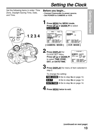 Page 1313
Getting Started
Setting the Clock
Before you begin...
•Connect Camcorder to power source.
•Set POWER to CAMERA or VCR.
Set the following items in order: Time
Zone, Daylight Saving Time, Date,
and Time.
1Press MENU for MENU mode.
Press 
UP  or DOWN  to select
CLOCK SET .
2Press DISPLAY for
CLOCK SET menu.
Press 
UP  or DOWN 
to select TIME ZONE,
DST, or DATE/TIME.
3Press DISPLAY for menu of item selected in
step 2.
To change the setting:
TIME ZONE➔Go to step 3a on page 14.
D.S.T.➔Go to step 3b on...