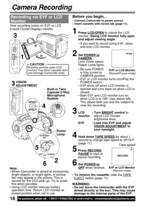 Page 1616For assistance, please call : 1-800-211-PANA(7262) or send e-mail to : consumerproducts@panasonic.com
Camera Recording
Before you begin...
•Connect Camcorder to power source.
•Insert cassette with record tab (page 11).
View recording scene on EVF or LCD
(Liquid Crystal Display) monitor.
Recording via EVF or LCD
Monitor
1Press LCD-OPEN to unlock the LCD
monitor. Swing LCD monitor fully open
and adjust viewing angle.
•If you want to record using EVF, close
and lock LCD monitor.
2Set POWER toCAMERA.
Lens...