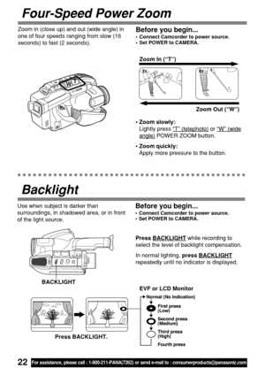 Page 2222For assistance, please call : 1-800-211-PANA(7262) or send e-mail to : consumerproducts@panasonic.com
Four-Speed Power Zoom
•Zoom slowly:
Lightly press 
“T” (telephoto) or “W” (wide
angle) POWER ZOOM button.
•Zoom quickly:
Apply more pressure to the button.Zoom In (“T”)
Zoom Out (“W”) T
W
Before you begin...
•Connect Camcorder to power source.
•Set POWER to CAMERA.
Zoom in (close up) and out (wide angle) in
one of four speeds ranging from slow (16
seconds) to fast (2 seconds).
Use when subject is...