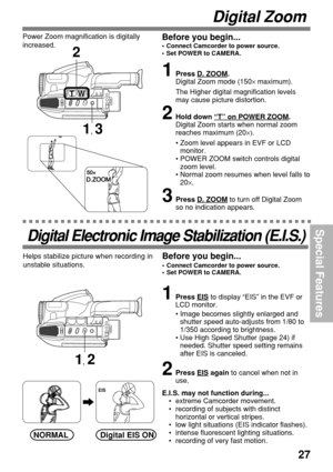 Page 2727
Special Features
1, 3
TW
2
Digital Electronic Image Stabilization (E.I.S.)
1Press EIS to display “EIS” in the EVF or
LCD monitor.
•Image becomes slightly enlarged and
shutter speed auto-adjusts from 1/80 to
1/350 according to brightness.
•Use High Speed Shutter (page 24) if
needed. Shutter speed setting remains
after EIS is canceled.
2Press EIS again to cancel when not in
use.
E.I.S. may not function during...
•extreme Camcorder movement.
•recording of subjects with distinct
horizontal or vertical...