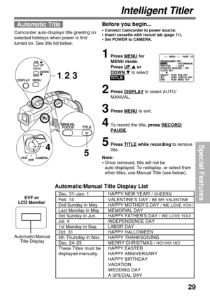 Page 2929
Special Features
Automatic/Manual Title Display List
Automatic Title
Camcorder auto-displays title greeting on
selected holidays when power is first
turned on. See title list below.
Intelligent Titler
1Press MENU for
MENU mode.
Press 
UP  or
DOWN  to select
TITLE .
2Press DISPLAY to select AUTO/
MANUAL.
3Press MENU to exit.
4To record the title, press RECORD/
PAUSE.
5Press TITLE while recording to remove
title.
Note:
•Once removed, title will not be
auto-displayed. To redisplay, or select from
other...