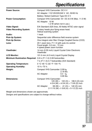 Page 3737
For Your Information
Specifications
Power Source:Compact VHS Camcorder: DC 6 V
AC Adaptor: 110/120/220/240 V  AC, 50/60 Hz
Battery: Nickel-Cadmium Type DC 6 V
Power Consumption:Compact VHS Camcorder: 6V  DC 8.5 W (Max. 11.5 W)
AC Adaptor:  19 W
1.2 W (when not in use.)
Video Signal:EIA Standard (525 lines, 60 fields) NTSC color signal
Video Recording System:2 rotary heads plus flying erase head.
Helical scanning system
Audio:1 track
Pick-Up System:Sequential color difference field reverse system...