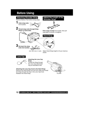 Page 1212For assistance, please call : 1-800-211-PANA(7262) or send e-mail to : consumerproducts@panasonic.com
Before Using
Remove Battery Pack before doing steps.
1Undo strap ends
from buckles.
Attaching Shoulder StrapAdjust the Length of the
Shoulder Strap
Pull a loop of strap from buckle, then pull
strap tight to shorten or lengthen.
Adjust Hand Strap length to fit your hand as
shown.
2Thread strap ends through Strap
Rings on Camcorder.
3Re-insert the strap
ends into buckles.
Hand Strap
123
min. 25.4 mm (1...