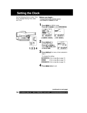 Page 1414For assistance, please call : 1-800-211-PANA(7262) or send e-mail to : consumerproducts@panasonic.com
Setting the Clock
Before you begin...
• Connect Camcorder to power source.
• Set POWER to CAMERA or VCR.
Set the following items in order: Time
Zone, Daylight Saving Time, Date,
and Time.
1Press MENU for MENU mode.
Press 
UP or DOWN to select CLOCK SET .
2Press DISPLAY for
CLOCK SET menu.
Press 
UP or DOWN to
select TIME ZONE, DST,
or DATE/TIME.
3Press DISPLAY for menu of item selected in
step 2.
To...