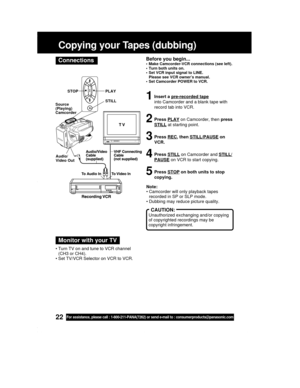 Page 2222For assistance, please call : 1-800-211-PANA(7262) or send e-mail to : consumerproducts@panasonic.com
Before you begin...• Make Camcorder-VCR connections (see left).
• Turn both units on.
• Set VCR input signal to LINE.
Please see VCR owner’s manual.
• Set Camcorder POWER to VCR.
1Insert a pre-recorded tape
into Camcorder and a blank tape with
record tab into VCR.
2Press PLAY on Camcorder, then press
STILL at starting point.
3Press REC, then STILL/PAUSE on
VCR.
4Press STILL on Camcorder and STILL/...