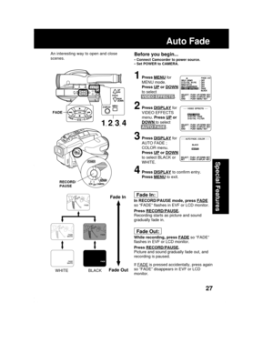 Page 2727
Special Features
Before you begin...
• Connect Camcorder to power source.
• Set POWER to CAMERA.
1Press MENU for
MENU mode.
Press 
UP or DOWN
to select
VIDEO EFFECTS .
2Press DISPLAY for
VIDEO EFFECTS
menu. Press 
UP or
DOWN to select
AUTO FADE .
3Press DISPLAY for
AUTO FADE ;
COLOR menu.
Press 
UP or DOWN
to select BLACK or
WHITE.
4Press DISPLAY to confirm entry.
Press 
MENU to exit.
Fade In:
In RECORD/PAUSE mode, press FADE
so “FADE” flashes in EVF or LCD monitor.
Press 
RECORD/PAUSE.
Recording...