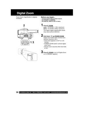 Page 3030For assistance, please call : 1-800-211-PANA(7262) or send e-mail to : consumerproducts@panasonic.com
1Press D. ZOOM.
onceD.ZOOM 1 (150× maximum)
twiceD.ZOOM 2 (800x maximum)
The Higher digital magnification levels
may cause picture distortion.
2Hold down “T” on POWER ZOOM.
Digital Zoom starts when normal zoom
reaches maximum (20×).
• Zoom level appears in EVF or LCD
monitor.
• POWER ZOOM switch controls digital
zoom level.
• Normal zoom resumes when level falls
to 20×.
3Press D. ZOOM to turn off...