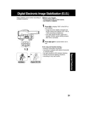 Page 3131
Special Features
Digital Electronic Image Stabilization (E.I.S.)
1Press EIS to display “EIS” in the EVF or
LCD monitor.
• Image becomes slightly enlarged and
shutter speed auto-adjusts from 1/80 to
1/350 according to brightness.
• Use High Speed Shutter (page 26) if
needed. Shutter speed setting remains
after EIS is canceled.
2Press EIS again to cancel when not in
use.
E.I.S. may not function during...
• extreme Camcorder movement.
• recording of subjects with distinct horizontal
or vertical stripes....