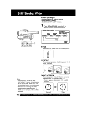 Page 3232For assistance, please call : 1-800-211-PANA(7262) or send e-mail to : consumerproducts@panasonic.com
STILL
Records a still image from the current picture.
STROBE
Records a progression of still images in 1/6 of
a sec. intervals.
WIDE SCREEN
Records a picture that will fill entire screen of
a wide screen (16
×9 aspect ratio) TV.
• Picture appears distorted in EVF or LCD
monitor.
Still/ Strobe/ Wide
1Press STILL/STROBE repeatedly for
desired function as described below.
 Selection order
1
Note:
•...