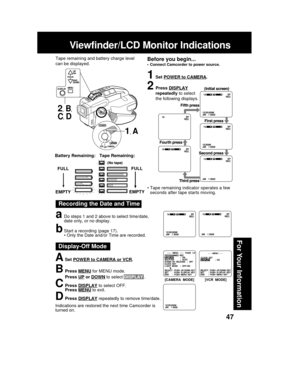 Page 4747
For Your Information
Viewfinder/LCD Monitor Indications
Recording the Date and Time
aDo steps 1 and 2 above to select time/date,
date only, or no display.
bStart a recording (page 17).
• Only the Date and/or Time are recorded.
1Set POWER to CAMERA.
2Press DISPLAY
repeatedly to select
the following displays.
FULL
EMPTY
Tape Remaining: Battery Remaining:
FULL
EMPTY
• Tape remaining indicator operates a few
seconds after tape starts moving.
ASet POWER to CAMERA or VCR.
BPress MENU for MENU mode.
Press...