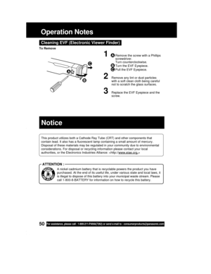 Page 5050For assistance, please call : 1-800-211-PANA(7262) or send e-mail to : consumerproducts@panasonic.com
Operation Notes
Cleaning EVF (Electronic Viewer Finder)
1ARemove the screw with a Phillips
screwdriver.
Turn counterclockwise.
BTurn the EVF Eyepiece.
CPull the EVF Eyepiece.
2Remove any lint or dust particles
with a soft clean cloth being careful
not to scratch the glass surfaces.
3Replace the EVF Eyepiece and the
screw.
A
B
C
To Remove
This product utilizes both a Cathode Ray Tube (CRT) and other...
