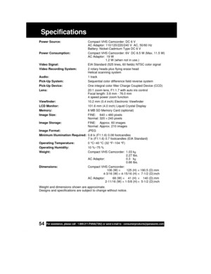 Page 5454For assistance, please call : 1-800-211-PANA(7262) or send e-mail to : consumerproducts@panasonic.com
Specifications
Power Source:Compact VHS Camcorder: DC 6 V
AC Adaptor: 110/120/220/240 V  AC, 50/60 Hz
Battery: Nickel-Cadmium Type DC 6 V
Power Consumption:Compact VHS Camcorder: 6V  DC 8.5 W (Max. 11.5 W)
AC Adaptor:  19 W
1.2 W (when not in use.)
Video Signal:EIA Standard (525 lines, 60 fields) NTSC color signal
Video Recording System:2 rotary heads plus flying erase head
Helical scanning system...