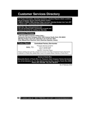 Page 5858For assistance, please call : 1-800-211-PANA(7262) or send e-mail to : consumerproducts@panasonic.com
Customer Services Directory
For Product Information, Operating Assistance, Literature Request, Dealer Locations,
and all Customer Service inquiries please contact:
1-800-211-PANA (7262), Monday-Friday 9 am-9 pm; Saturday-Sunday 9 am-7 pm, EST.
or send e-mail : consumerproducts@panasonic.com
Service in Puerto Rico
Matsushita Electric of Puerto Rico, Inc. Panasonic Sales Company/ Factory Servicenter:...
