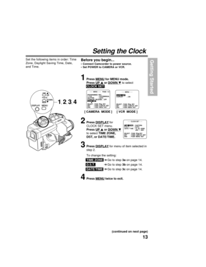 Page 1313
Getting Started
Setting the Clock
Before you begin...
• Connect Camcorder to power source.
• Set POWER to CAMERA or VCR.
Set the following items in order: Time
Zone, Daylight Saving Time, Date,
and Time.
           - - -  CLOCK SET  - - -         - - -  CLOCK SET  - - -            
SELECT :  PUSH  / KEY
SET        :  PUSH  DISPLAY  KEY
END       :  PUSH  MENU  KEY
TI TIME  ZONE
ME  ZONE;  EASTERN
;  EASTERN
D. S. T. D. S. T.;  AUTO
;  AUTO
DATE /  DATE / TI
TIME
ME;  12 : 00 : 00AM
;  12 : 00 :...