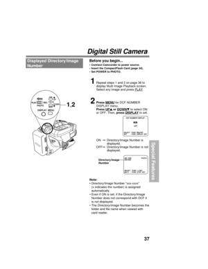 Page 3737
Special Features
Digital Still Camera
Displayed Directory/Image
NumberBefore you begin...
• Connect Camcorder to power source.
• Insert the CompactFlash Card (page 34).
• Set POWER to PHOTO.
1Repeat steps 1 and 2 on page 36 to
display Multi Image Playback screen.
Select any image and press 
PLAY.
2Press MENU for DCF NUMBER
DISPLAY menu.
Press 
UP or DOWN to select ON
or OFF. Then, press DISPLAY to set.
ON  Directory/Image Number is
displayed.
OFFDirectory/Image Number is not
displayed.
SELECT :...