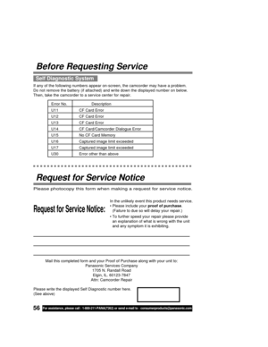 Page 5656For assistance, please call : 1-800-211-PANA(7262) or send e-mail to : consumerproducts@panasonic.com
Mail this completed form and your Proof of Purchase along with your unit to:
Panasonic Services Company
1705 N. Randall Road
Elgin, IL. 60123-7847
Attn: Camcorder Repair
Request for Service Notice:
Please photocopy this form when making a request for service notice.
In the unlikely event this product needs service.
• Please include your proof of purchase.
(Failure to due so will delay your repair.)
•...