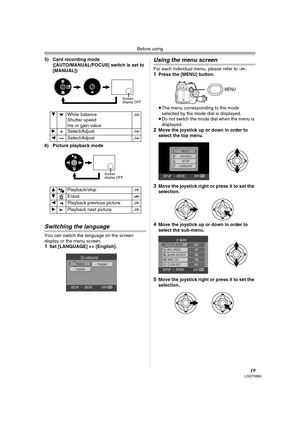 Page 19Before using
19LSQT0860
5) Card recording mode
([AUTO/MANUAL/FOCUS] switch is set to 
[MANUAL]) 
6) Picture playback mode
Switching the language
You can switch the language on the screen 
display or the menu screen.
1Set [LANGUAGE] >> [English].
Using the menu screen
For each individual menu, please refer to -49-.1Press the [MENU] button.
≥The menu corresponding to the mode 
selected by the mode dial is displayed.
≥Do not switch the mode dial when the menu is 
displayed.
2Move the joystick up or down in...