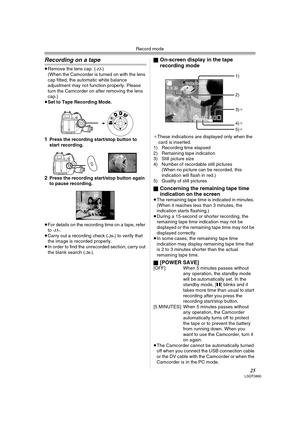 Page 25Record mode
25LSQT0860
Recording on a tape
≥Remove the lens cap. (-12-)
(When the Camcorder is turned on with the lens 
cap fitted, the automatic white balance 
adjustment may not function properly. Please 
turn the Camcorder on after removing the lens 
cap.)
≥Set to Tape Recording Mode.
1Press the recording start/stop button to 
start recording.
2Press the recording start/stop button again 
to pause recording.
≥For details on the recording time on a tape, refer 
to 
-15-.
≥Carry out a recording check...