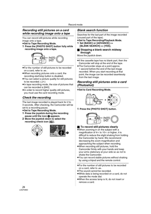 Page 26Record mode
26LSQT0860
Recording still pictures on a card 
while recording image onto a tape
You can record still pictures while recording 
image onto a tape.
≥Set to Tape Recording Mode.
1Press the [PHOTO SHOT] button fully while 
recording image onto a tape.
≥For the number of still pictures to be recorded 
on a card, refer to -66-.
≥When recording pictures onto a card, the 
recording start/stop button is disabled.
≥You can select a picture quality for still pictures 
to be recorded. (
-27-) 
≥In tape...