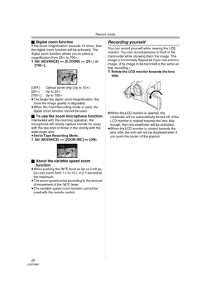 Page 28Record mode
28LSQT0860
ªDigital zoom functionIf the zoom magnification exceeds 10 times, then 
the digital zoom function will be activated. The 
digital zoom function allows you to select a 
magnification from 25k to 700k.
1Set [ADVANCE] >> [D.ZOOM] >> [25k] or 
[700k].
[OFF]: Optical zoom only (Up to 10k) 
[25k]: Up to 25k
[700k]: Up to 700k
≥The larger the digital zoom magnification, the 
more the image quality is degraded.
≥When the Card Recording mode is used, the 
digital zoom function cannot be...