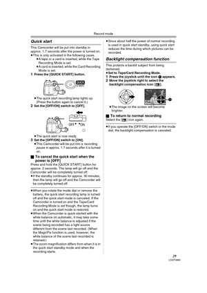 Page 29Record mode
29LSQT0860
Quick start
This Camcorder will be put into standby in 
approx. 1.7 seconds after the power is turned on.
≥This is only activated in the following cases.
≥A tape or a card is inserted, while the Tape 
Recording Mode is set.
≥A card is inserted, while the Card Recording 
Mode is set.
1Press the [QUICK START] button.
≥The quick start recording lamp lights up. 
(Press the button again to cancel it.) 
2Set the [OFF/ON] switch to [OFF].
≥The quick start is now ready.
3Set the [OFF/ON]...